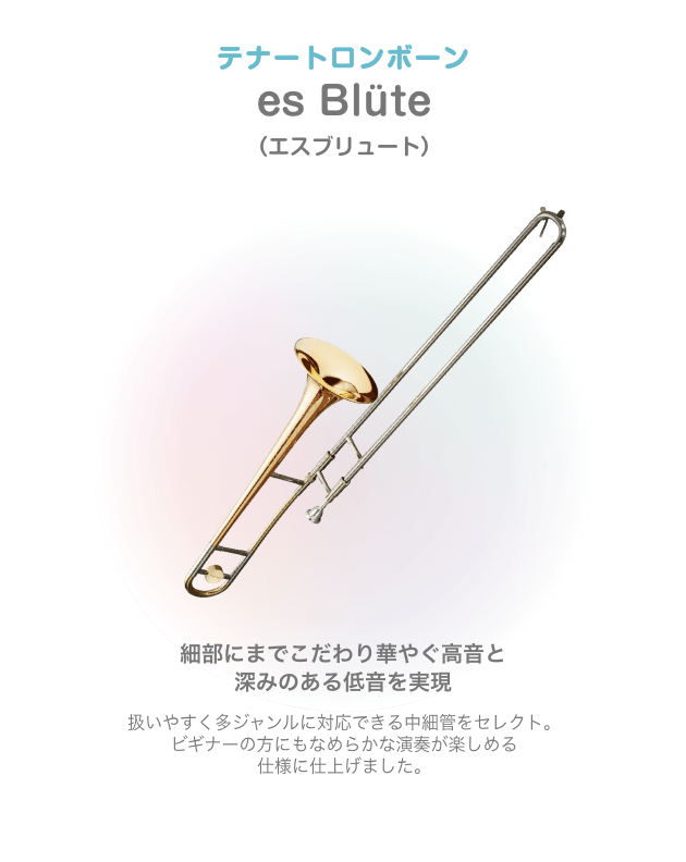 テナートロンボーン es Blüte （エスブリュート）細部にまでこだわり華やぐ高音と 深みのある低音を実現 扱いやすく多ジャンルに対応できる中細管をセレクト。ビギナーの方にもなめらかな演奏が楽しめる 仕様に仕上げました。