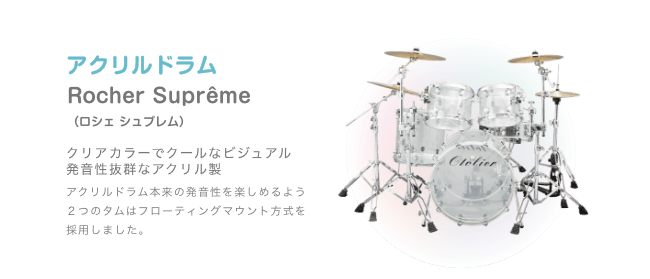 ドラム アクリルドラム Rocher Suprême (ロシェシュプレム) クリアカラーでクールなビジュアル 発音性抜群なアクリル製 アクリルドラム本来の発音性を楽しめるよう2つの タムはフローティングマウント方式を採用しました