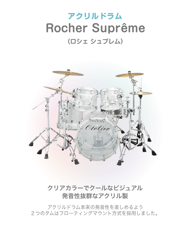 ドラム アクリルドラム Rocher Suprême (ロシェシュプレム) クリアカラーでクールなビジュアル 発音性抜群なアクリル製 アクリルドラム本来の発音性を楽しめるよう2つの タムはフローティングマウント方式を採用しました