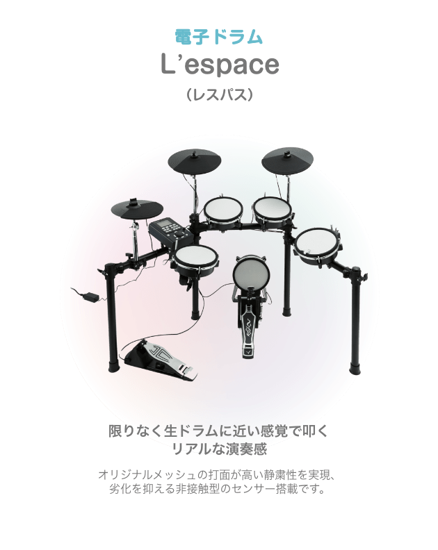 ドラム 電子ドラム Lespace (レスペース) 限りなく生ドラムに近い感覚で叩くリアルな演奏感 オリジナルメッシュの打面が高い静粛性を実現、劣化を抑える非接触型のセンサー搭載です