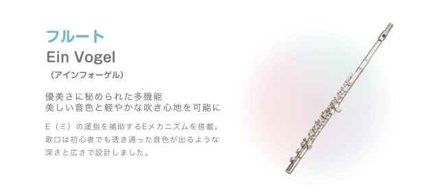 フルート Ein Vogel (アィンフォーゲル) 優美さに秘められた多機能 美しい音色と軽やかな吹き心地を可能に E(ミ)の運指を補助するEメカニズムを搭載 歌口は初心者でも透き通 った音色が出るような深さと広さで設計しました