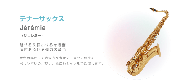 テナーサックス Jérémie （ジェレミー）魅せる＆聴かせるを堪能！個性あふれる迫力の音色 音色の幅が広く表現力が豊かで、自分の個性を 出しやすいのが魅力。幅広いジャンルで活躍します。