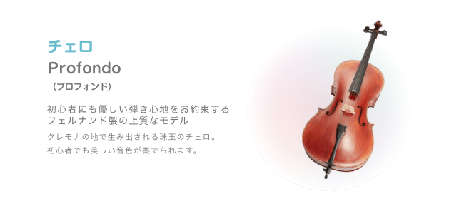 チェロ Profondo （プロフォンド）初心者にも優しい弾き心地をお約束する フェルナンド製の上質なモデル クレモナの地で生み出される珠玉のチェロ。初心者でも美しい音色が奏でられます。