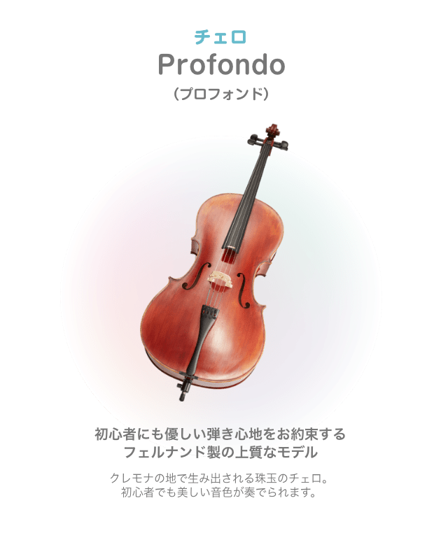 チェロ Profondo （プロフォンド）初心者にも優しい弾き心地をお約束する フェルナンド製の上質なモデル クレモナの地で生み出される珠玉のチェロ。初心者でも美しい音色が奏でられます。