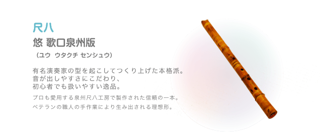 尺八 悠 歌口泉州版 （ユウ  ウタクチ センシュウ）有名演奏家の型を起こしてつくり上げた本格派。音が出しやすさにこだわり、初心者でも扱いやすい逸品。プロも愛用する泉州尺八工房で製作された信頼の一本。ベテランの職人の手作業により生み出される理想形。