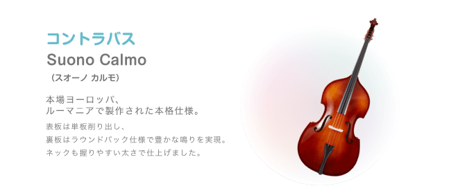 コントラバス Suono Calmo(スオノ カルモ) 本場ヨーロッパ、ルーマニアで製作された本格仕様。 表板は単板削り出し、裏板はラウンドバック仕様で豊かな鳴りを実現。ネックも握りやすい太さで仕上げました。