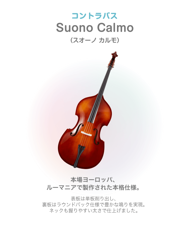 コントラバス Suono Calmo(スオノ カルモ) 本場ヨーロッパ、ルーマニアで製作された本格仕様。 表板は単板削り出し、裏板はラウンドバック仕様で豊かな鳴りを実現。ネックも握りやすい太さで仕上げました。