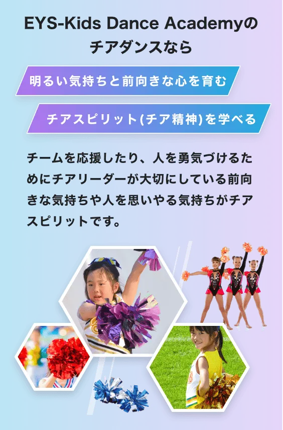 EYS-Kids Dance Academyのチアダンスなら 明るい気持ちと前向きな心を育む チアスピット(チア精神)を学べる チームを応援したり、人を勇気付けるためにチアリーダーが大切にしている前向きな気持ちや人を思いやり気持ちチアスピリットです。