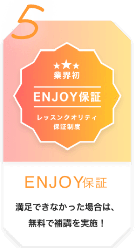 5 業界初 ENJOY保証 レッスンクオリティ保証制度 ENJOY保証 満足できなかった場合は、無料で補講を実施！