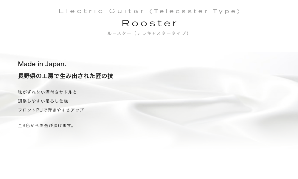 Electric Guitar (Telecaster Type) Rooster (Telecaster) ルースター(テレキャスタータイプ)Made in Japan. 長野県の工房で生み出された匠の技・弦がずれない溝付きサドルと調整しやすい吊るし仕様フロントPUで弾きやすさアップ・全3色からお選び頂けます