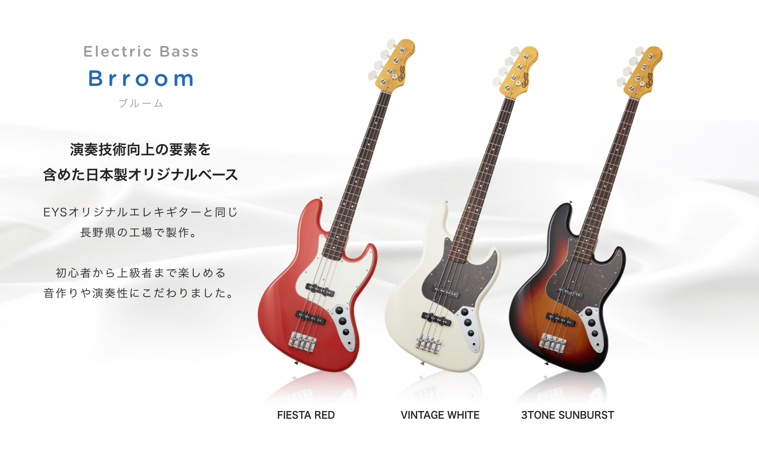 Electric Bass Brroom ブルーム 演奏技術向上の要素を 含めた日本製オリジナルベース EYSオリジナルエレキギターと同じ長野県の工場で制作。 初心者から上級者まで楽しめる音作りや演奏生にこだわりました。 FIESTA RED VINTAGE WHITE 3TONE SUNBURST