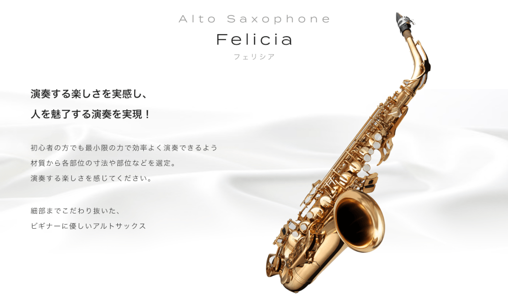 アルトサックス Felicia (フェリシア) 演奏する楽しさを実感し、人を魅了する演奏を実現! 初心者の方でも最小限の力で効率よく演奏できるよう材質から各部位の寸法や部位などを選定。 演奏する楽しさを感じてください  細部までこだわり抜いた、ビギナーに優しいアルトサックス