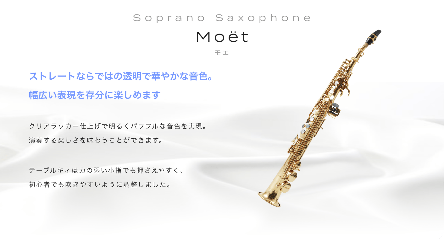 ソプラノサックス Moet (モエ) ストレートならではの透明で華やかな音色。幅広い表現を存分に楽しめます。クリアラッカー仕上げで明るくパワフルな音色を実現。演奏する楽しさを味わうことができます。テーブルキィは力の弱い小指でも押さえやすく。初心者でも吹きやすいように調整しました。