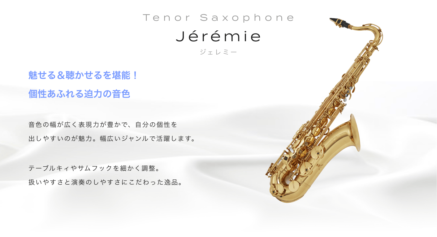 テナーサックス Jeremie (ジェレミー) 魅せる&聴かせるを堪能!個性あふれる迫力の音色。音色の幅が広く表現力が豊かで、自分の個性を出しやすいのが魅力。幅広いジャンルで活躍します。テーブルキィやサムフックを細かく調整。扱いやすさと演奏のしやすさにこだわった逸品。