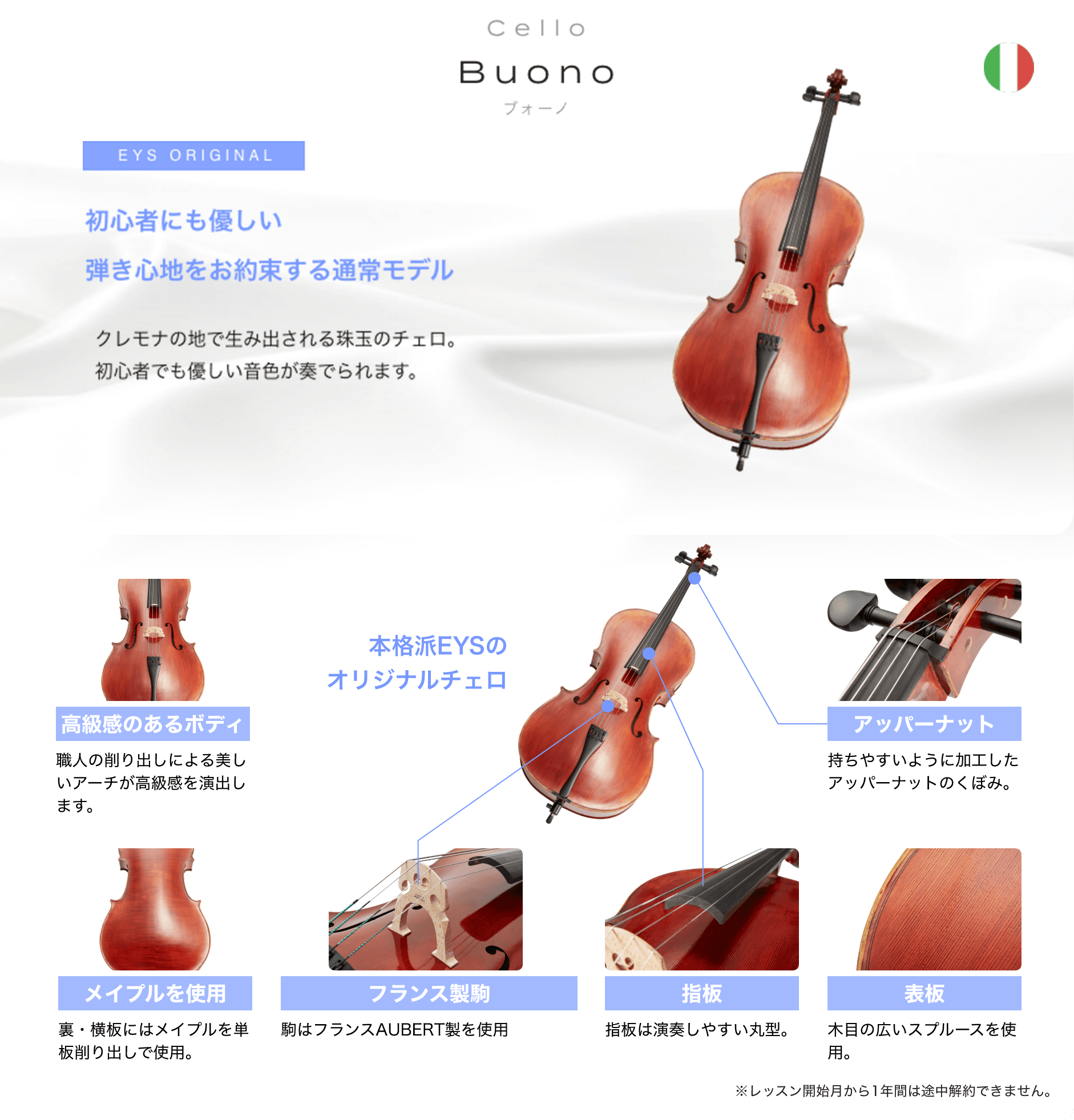 「Cello Buono ブォーノ」「初心者にも優しい弾き心地をお約束する通常モデル クレモナの地で生み出される珠玉のチェロ。」「本格派EYSのオリジナルチェロ」「高級感のあるボディ 職人の削り出しによる美しいアーチが高級感を演出します。」「アッパーナット 持ちやすいように加工したアッパーナットのくぼみ。」「メイプルを使用 裏・横板にはメイプルを単板削り出しで使用。」「フランス製駒 駒はフランスAUBERT製を使用」「指板 指板は演奏しやすい丸型。」「表板 木目の広いスプルースを使用。」「※レッスン開始月から1年間は途中解約できません。」