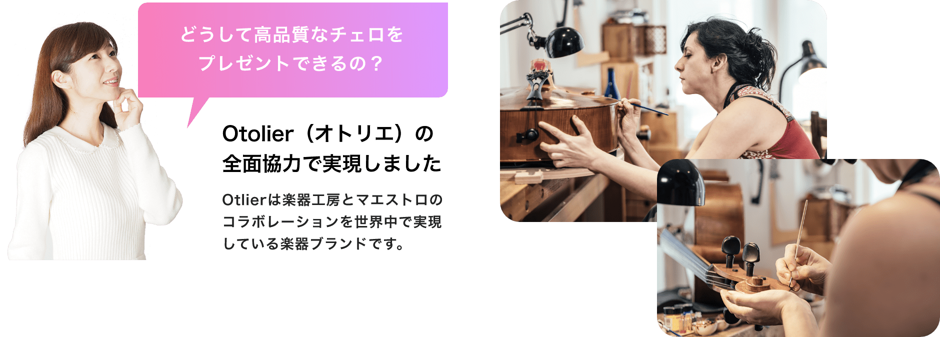 「どうして高品質なチェロをプレゼントできるの?」「Otolier(オトリエ)の全面協力で実現しました」「Otlierは楽器工房とマエストロのコラボレーションを世界中で実現している楽器ブランドです。」