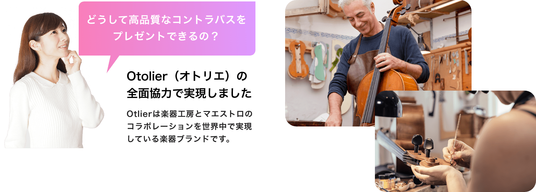 「どうして高品質なコントラバスをプレゼントできるの?」「Otolier(オトリエ)の全面協力で実現しました」Otolierは楽器工房とマエストロのコラボレーションを世界中で実現している楽器ブランドです。