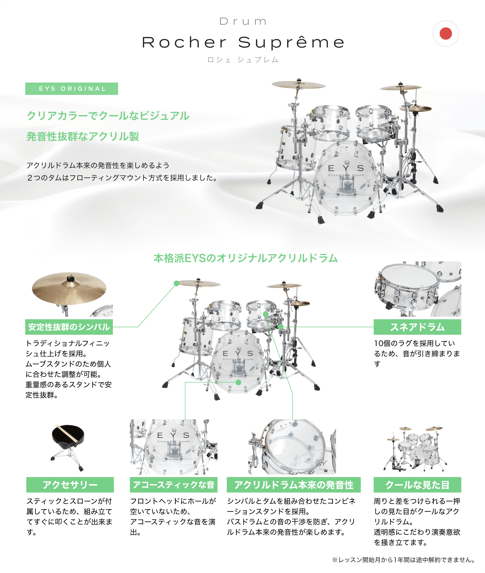 Drum Rocher Suprême ロシェ シュプレム EYS ORIGINAL クリアカラーでクールなビジュアル発音性抜群なアクリル製 アクリルドラム本来の発音性を楽しめるよう2つのタムはフローティングマウント方式を採用しました。 本格派EYSのオリジナルアクリルドラム 「安定性抜群のシンバル」「トラディショナルフィニッシュ仕上げを採用。ムーブスタンドのため個人に合わせた調整が可能。重量感のあるスタンドで安定性抜群。」 「アクセサリー」「スティックとスローンが付属しているため、組み立ててすぐに叩くことが出来ます。」 「アコースティックな音」「フロントヘッドにホールが空いていないため、アコースティックな音を演出。」 「アクリルドラム本来の発音性」「シンバルとタムを組み合わせたコンビネーションスタンドを採用。バスドラムとの音の干渉を防ぎ、アクリルドラム本来の発音性が楽しめます。」 「クールな見た目」「周りと差をつけられる一押しの見た目がクールなアクリルドラム。透明感にこだわり演奏意欲を掻き立てます。」 「スネアドラム」「10個のラグを採用しているため、音が引き締まります」 ※レッスン開始月から1年間は途中解約できません。