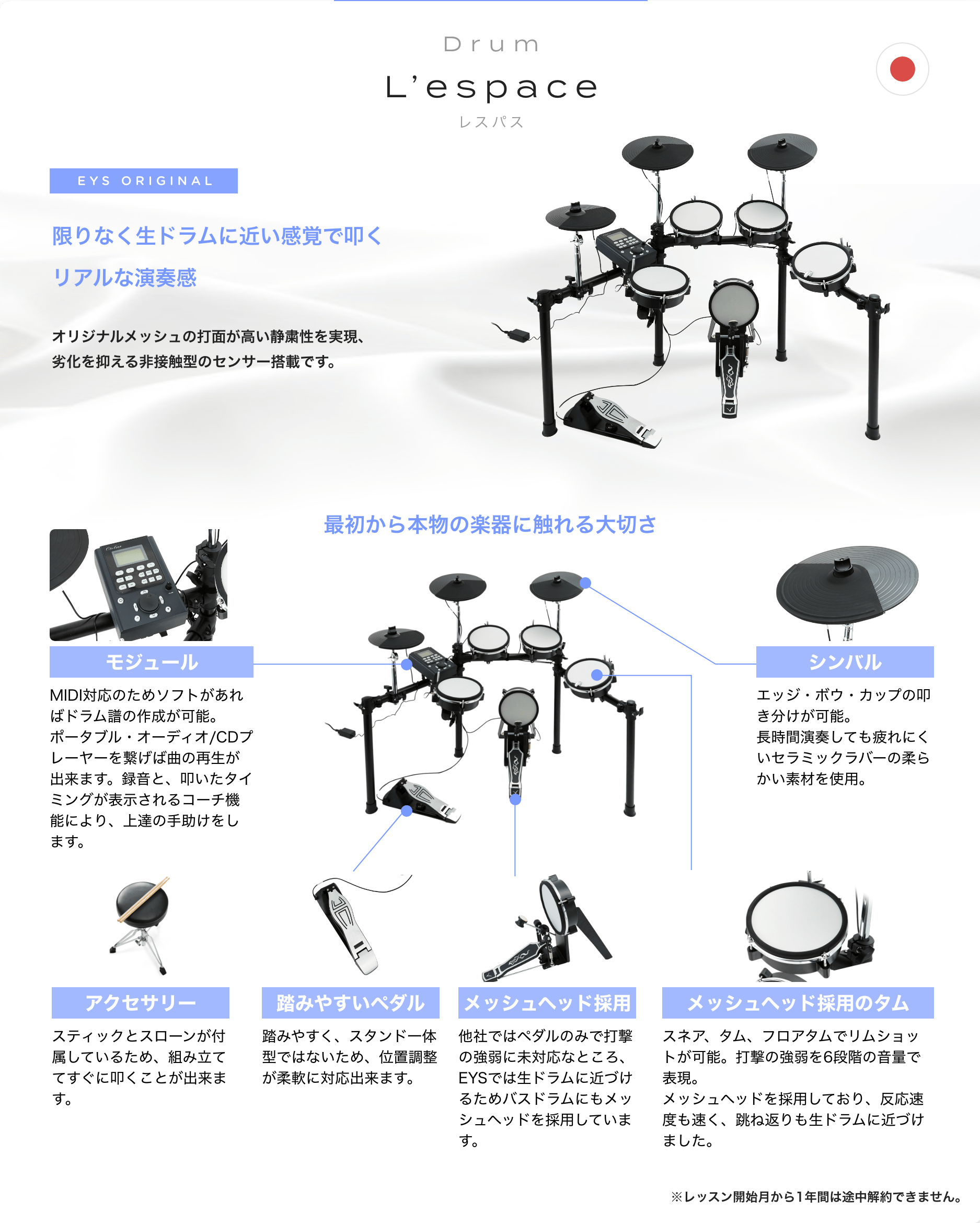 Drum L’espace レスパス EYS ORIGINAL 限りなく生ドラムに近い感覚で叩くリアルな演奏感 オリジナルメッシュの打面が高い静粛性を実現、劣化を抑える非接触型のセンサー搭載です。 最初から本物の楽器に触れる大切さ 「モジュール」「MIDI対応のためソフトがあればドラム譜の作成が可能。ポータブル・オーディオ/CDプレーヤーを繋げば曲の再生が出来ます。録音と、叩いたタイミングが表示されるコーチ機能により、上達の手助けをします。」 「アクセサリー」「スティックとスローンが付属しているため、組み立ててすぐに叩くことが出来ます。」 「踏みやすいペダル」「踏みやすく、スタンド一体型ではないため、位置調整が柔軟に対応出来ます。」 「メッシュヘッド採用」「他社ではペダルのみで打撃の強弱に未対応なところ、EYSでは生ドラムに近づけるためバスドラムにもメッシュヘッドを採用しています。」 「メッシュヘッド採用のタム」「スネア、タム、フロアタムでリムショットが可能。打撃の強弱を6段階の音量で表現。メッシュヘッドを採用しており、反応速度も速く、跳ね返りも生ドラムに近づけました。」 「シンバル」「エッジ・ボウ・カップの叩き分けが可能。長時間演奏しても疲れにくいセラミックラバーの柔らかい素材を使用。」 ※レッスン開始月から1年間は途中解約できません。