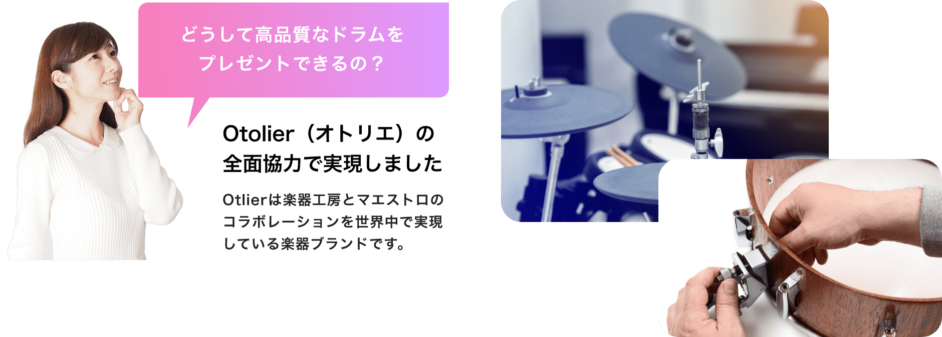 「どうして高品質なドラムをプレゼントできるの?」「Otolier(オトリエ)の全面協力で実現しました」Otolierは楽器工房とマエストロのコラボレーションを世界中で実現している楽器ブランドです。