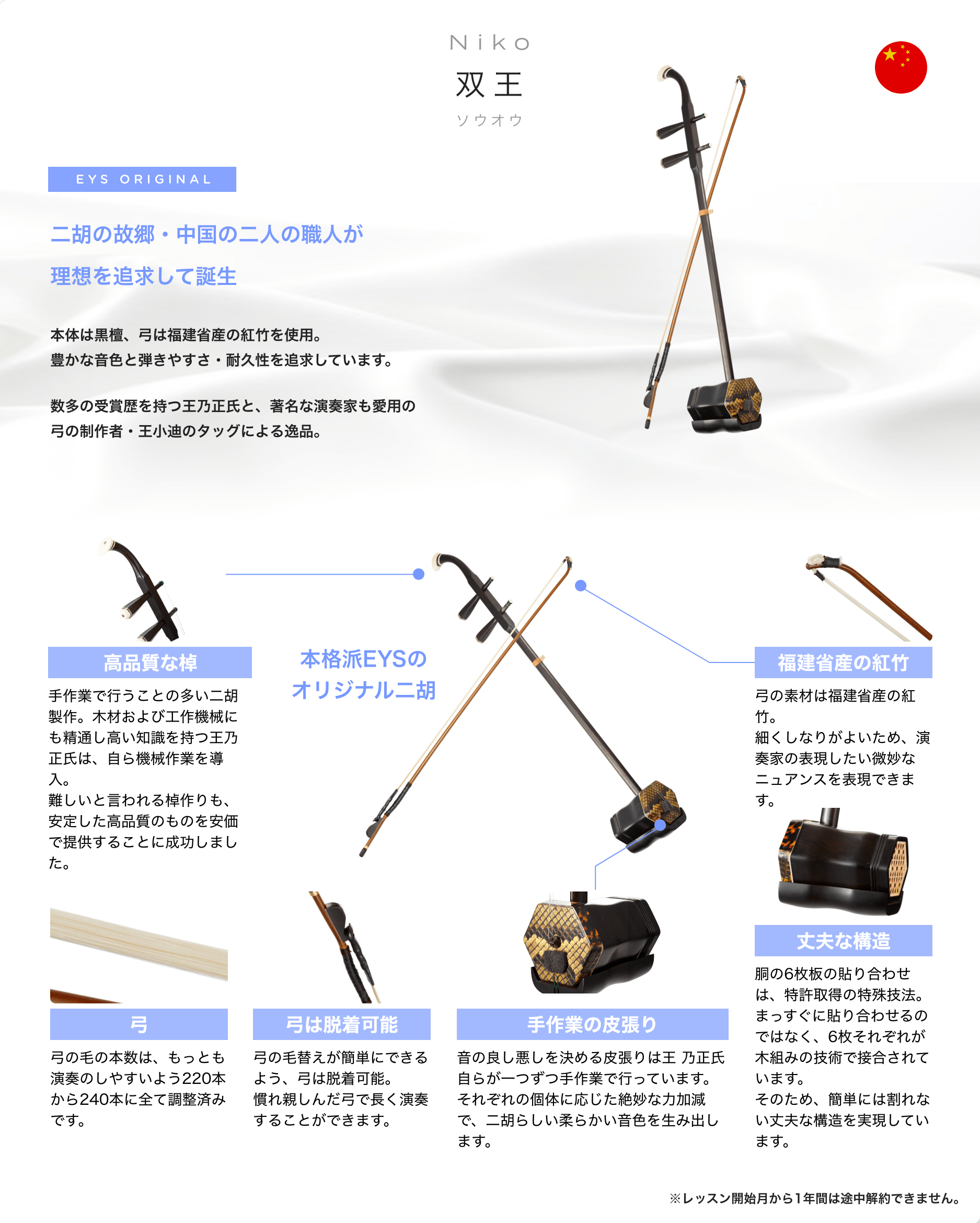 「Niko 双王 ソウオウ」 EYS ORIGINAL 二胡の故郷・中国の二人の職人が理想を追求して誕生 本体は黒檀、弓は福建省産の紅竹を使用。豊かな音色と弾きやすさ・耐久性を追求しています。数多の受賞歴を持つ王乃正氏と、著名な演奏家も愛用の弓の制作者・王小迪のタッグによる逸品。 「高品質な棹」「手作業で行うことの多い二胡製作。木材および工作機械にも精通し高い知識を持つ王乃正氏は、自ら機械作業を導入。難しいと言われる棹作りも、安定した高品質のものを安価で提供することに成功しました。」 「弓」「弓の毛の本数は、もっとも演奏のしやすいよう220本から240本に全て調整済みです。」 「弓は脱着可能」「弓の毛替えが簡単にできるよう、弓は脱着可能。慣れ親しんだ弓で長く演奏することができます。」 「手作業の皮張り」「音の良し悪しを決める皮張りは王 乃正氏自らが一つずつ手作業で行っています。それぞれの個体に応じた絶妙な力加減で、二胡らしい柔らかい音色を生み出します。」 「丈夫な構造」「胴の6枚板の貼り合わせは、特許取得の特殊技法。まっすぐに貼り合わせるのではなく、6枚それぞれが木組みの技術で接合されています。そのため、簡単には割れない丈夫な構造を実現しています。」 「福建省産の紅竹」「弓の素材は福建省産の紅竹。細くしなりがよいため、演奏家の表現したい微妙なニュアンスを表現できます。」 本格派EYSのオリジナル二胡 ※レッスン開始月から1年間は途中解約できません。