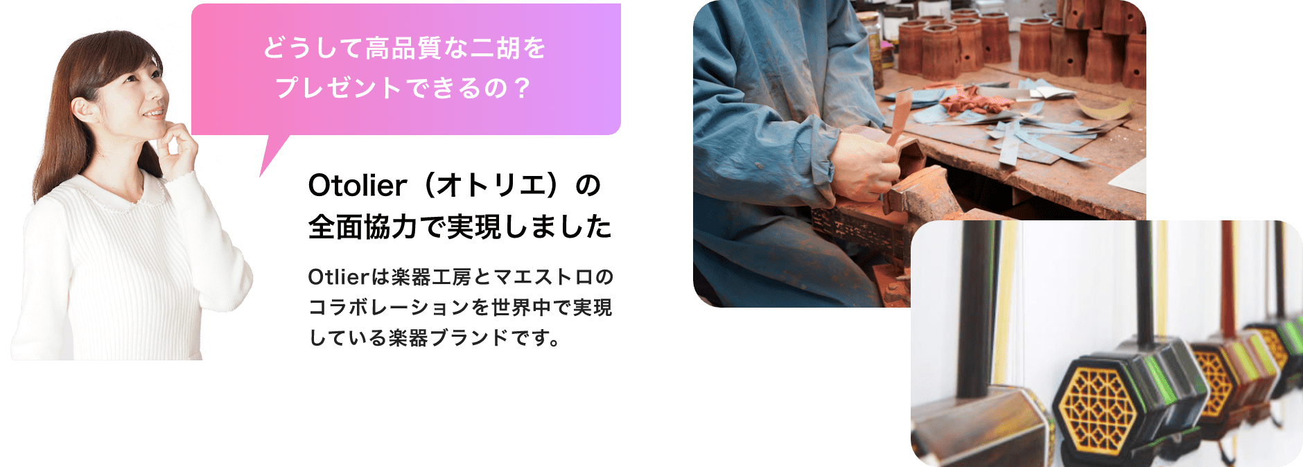 「どうして高品質な二胡をプレゼントできるの?」「Otolier(オトリエ)の全面協力で実現しました」Otolierは楽器工房とマエストロのコラボレーションを世界中で実現している楽器ブランドです。