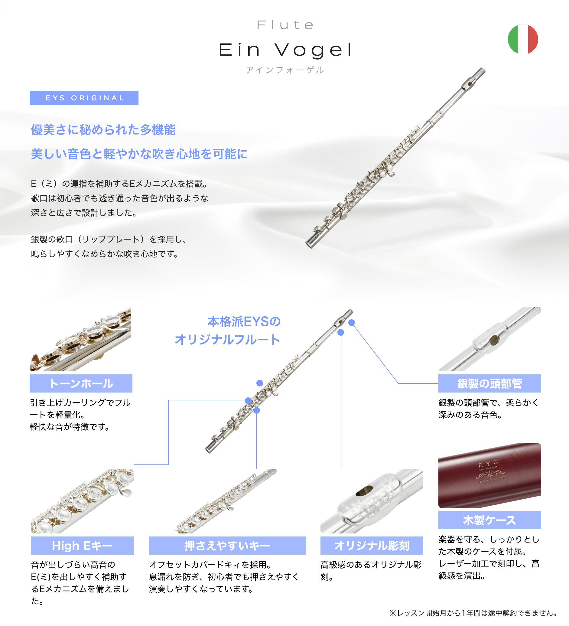 Flute Ein Vogel アインフォーゲル EYS ORIGINAL 「優美さに秘められた多機能美しい音色と軽やかな吹き心地を可能に E(ミ)の運指を補助するEメカニズムを搭載。歌口は初心者でも透き通った音色が出るような深さと広さで設計しました。銀製の歌口(リッププレート)を採用し、鳴らしやすくなめらかな吹き心地です。」「本格派EYSのオリジナルフルート トーンホール引き上げカーリングでフルートを軽量化。軽快な音が特徴です。」「音が出しづらい高音のE(ミ)を出しやすく補助するEメカニズムを備えました。」「押さえやすいキー、オフセットカバードキィを採用。息漏れを防ぎ、初心者でも押さえやすく演奏しやすくなっています。」「オリジナル彫刻、高級感のあるオリジナル彫刻。」「木製ケース、楽器を守る、しっかりとした木製のケースを付属。レーザー加工で刻印し、高級感を演出。」「銀製の頭部管。銀製の頭部管で、柔らかく深みのある音色。」※レッスン開始月から1年間は途中解約できません。