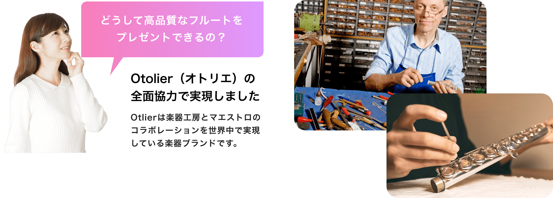 「どうして高品質なフルートをプレゼントできるの?」「Otolier(オトリエ)の全面協力で実現しました」「Otolierは楽器工房とマエストロのコラボレーションを世界中で実現している楽器ブランドです。」