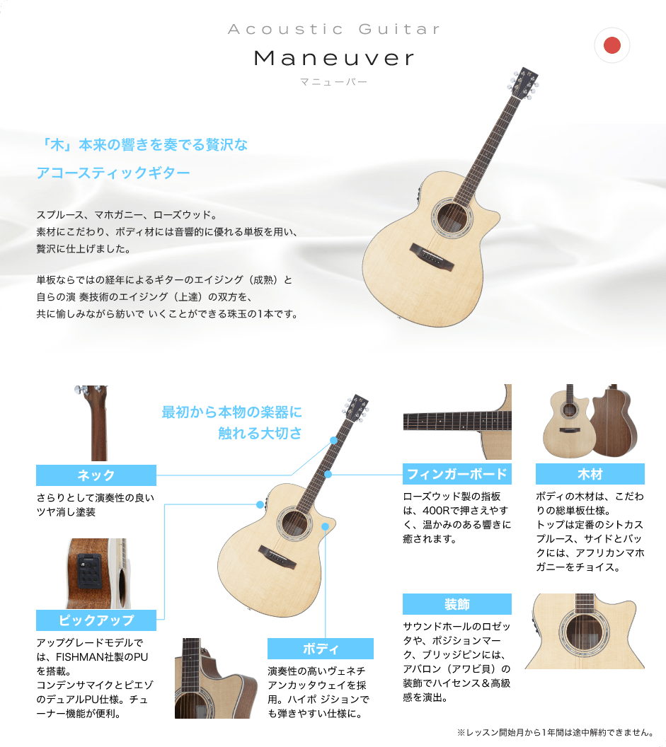 Acoustic Guitar Maneuver マニューバ　EYS ORIGINAL　Made in Japan. 「木材：ボディの木材は、こだわりの総単板仕様。トップは定番のシトカスプルース、サイドとバックには、アフリカンマホガニーをチョイス。」「ボディ：演奏性の高いベネチアンカッタウェイを採用。ハイポジションでも弾きやすい仕様に。」「ネック：さらりとして演奏性の良いツヤ消し塗装。」「フィンガーボード：ローズウッド製の指板は、400Rで押さえやすく、温かみのある響きに癒されます。」「装飾：サウンドホールのロゼッタや、ポジションマーク、ブリッジピンには、アバロン（アワビ貝）の装飾でハイセンス＆高級感を演出。」「ピックアップ：アップグレードモデルでは、FISHMAN社製のPUを搭載。コンデンサマイクとピエゾのデュアルPU仕様。チューナー機能が便利。」