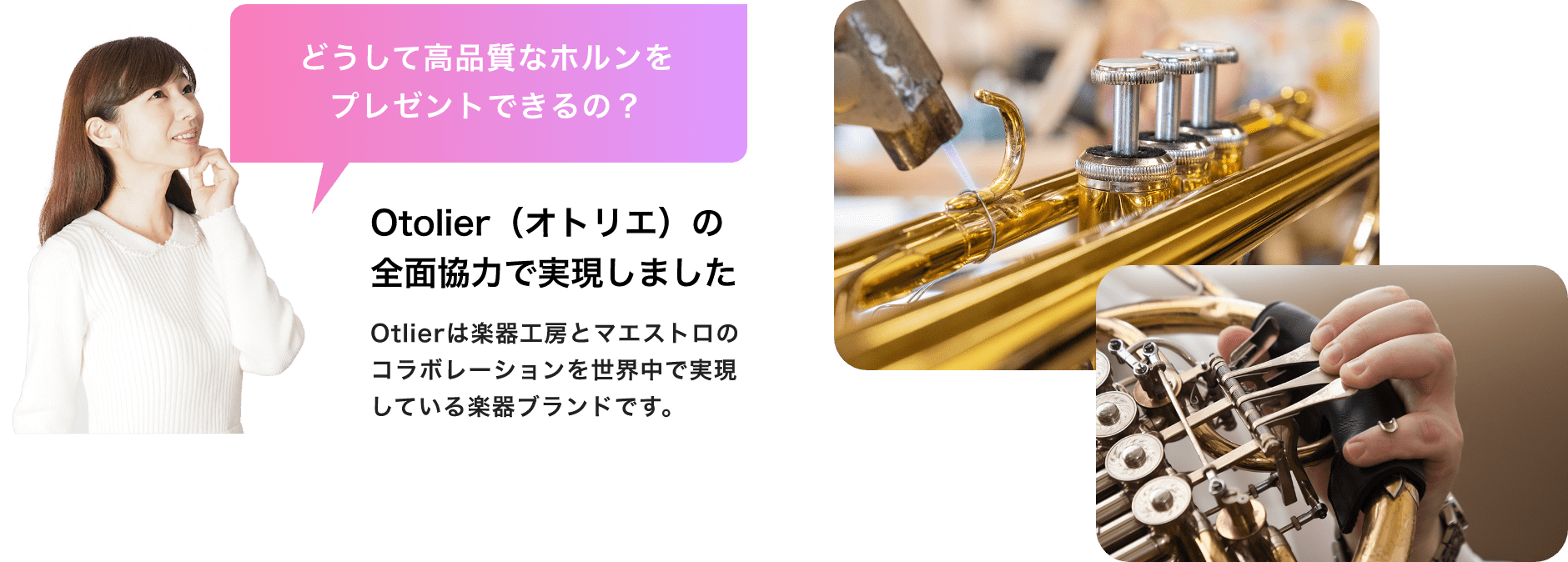 「どうして高品質なホルンをプレゼントできるの?」「Otolier(オトリエ)の全面協力で実現しました」「Otlierは楽器工房とマエストロのコラボレーションを世界中で実現している楽器ブランドです。」