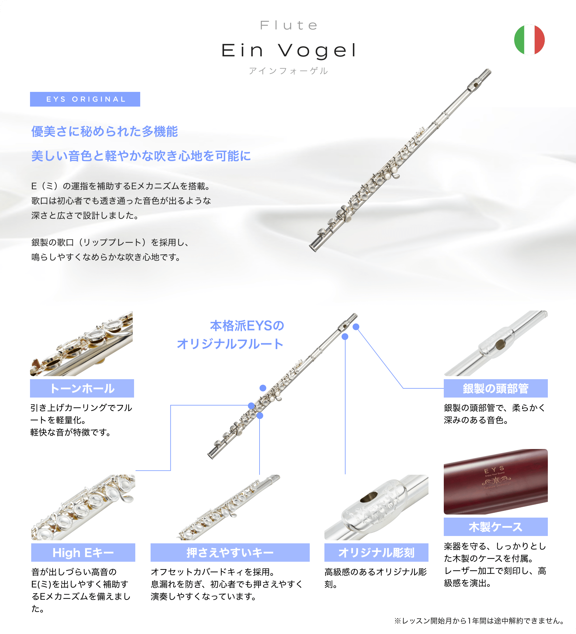 「Flute Ein Vogel アインフォーゲル」 EYS ORIGINAL 優美さに秘められた多機能美しい音色と軽やかな吹き心地を可能に E(ミ)の運指を補助するEメカニズムを搭載。歌口は初心者でも透き通った音色が出るような深さと広さで設計しました。銀製の歌口(リッププレート)を採用し、鳴らしやすくなめらかな吹き心地です。 「トーンホール」「引き上げカーリングでフルートを軽量化。軽快な音が特徴です。」 「High Eキー」「音が出しづらい高音のE(ミ)を出しやすく補助するEメカニズムを備えました。」 「押さえやすいキー」「オフセットカバードキィを採用。息漏れを防ぎ、初心者でも押さえやすく演奏しやすくなっています。」 「オリジナル彫刻」「高級感のあるオリジナル彫刻。」 「木製ケース」「楽器を守る、しっかりとした木製のケースを付属。レーザー加工で刻印し、高級感を演出。」 「銀製の頭部管」「銀製の頭部管で、柔らかく深みのある音色。」 本格派EYSの オリジナルフルート ※レッスン開始月から1年間は途中解約できません。