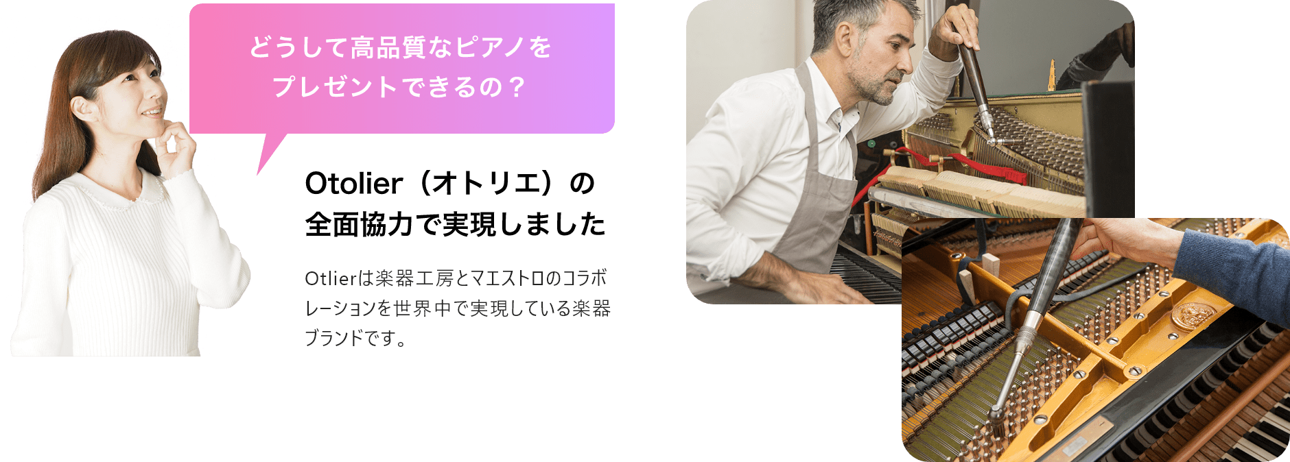 「どうして高品質なピアノをプレゼントできるの?」「Otolier(オトリエ)の全面協力で実現しました」Otolierは楽器工房とマエストロのコラボレーションを世界中で実現している楽器ブランドです。