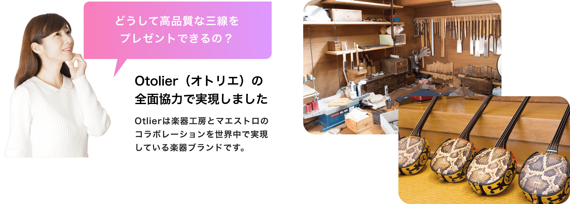 どうして高品質な三線をプレゼントできるの? Otolier(オトリエ)の全面協力で実現しました Otolierは楽器工房とマエストロのコラボレーションを世界中で実現している楽器ブランドです。