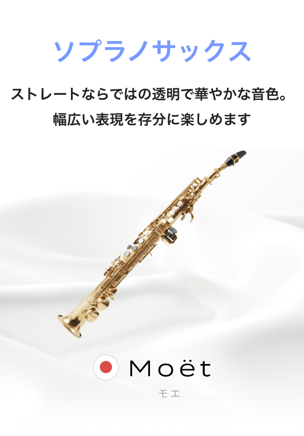 ソプラノサックス ストレートならではの透明で華やかな音色。幅広い表現を存分に楽しめます。Moët モエ