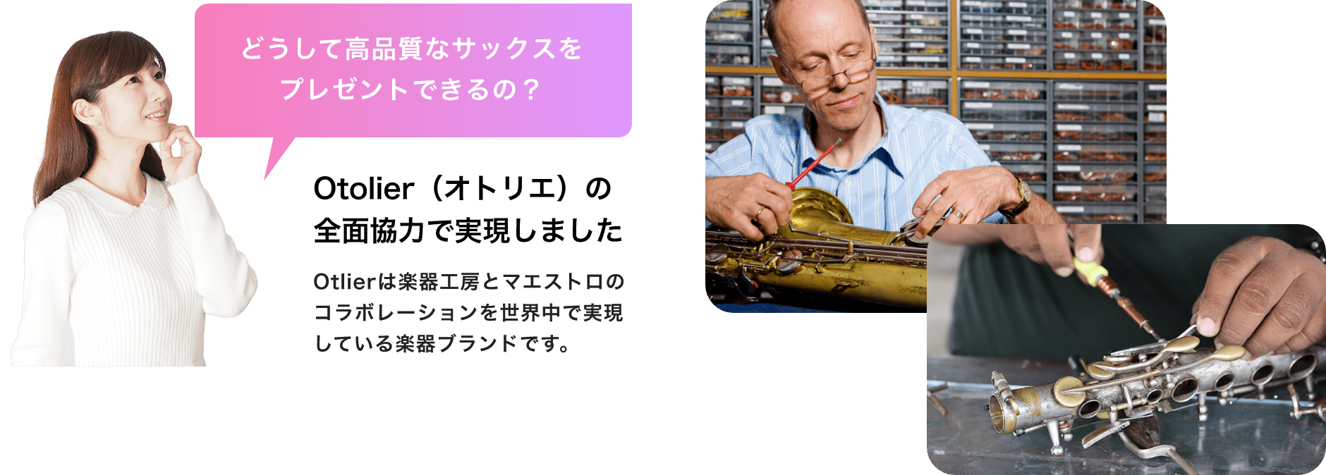 「どうして高品質なサックスをプレゼントできるの?」「Otolier(オトリエ)の全面協力で実現しました」「Otolierは楽器工房とマエストロのコラボレーションを世界中で実現している楽器ブランドです。」