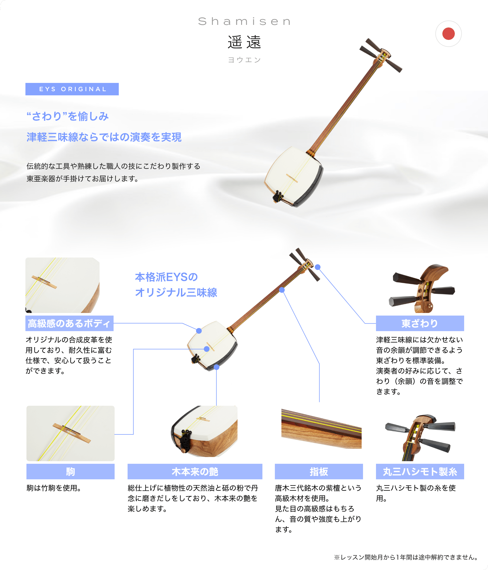 「Shamisen 遥遠 ヨウエン」「“さわり”を愉しみ津軽三味線ならではの演奏を実現」「伝統的な工具や熟練した職人の技にこだわり製作する東亜楽器が手掛けてお届けします。」「本格派EYSのオリジナル三味線」「高級感のあるボディ オリジナルの合成皮革を使用しており、耐久性に富む仕様で、安心して扱うことができます。」「東ざわり 津軽三味線には欠かせない音の余韻が調節できるよう東ざわりを標準装備。演奏者の好みに応じて、さわり(余韻)の音を調整できます。」「駒 駒は竹駒を使用。」「木本来の艶 総仕上げに植物性の天然油と砥の粉で丹念に磨きだしをしており、木本来の艶を楽しめます。」「指板 唐木三代銘木の紫檀という高級木材を使用。見た目の高級感はもちろん、音の質や強度も上がります。」「丸三ハシモト製糸 丸三ハシモト製の糸を使用。」「※レッスン開始月から1年間は途中解約できません。」