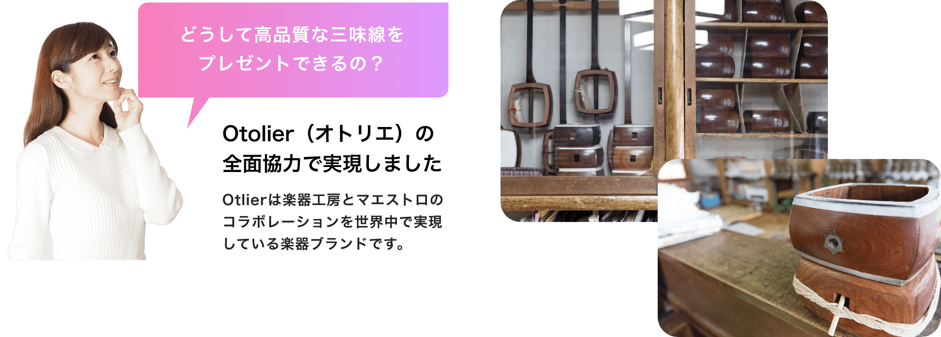 「どうして高品質な三味線をプレゼントできるの?」「Otolier(オトリエ)の全面協力で実現しました」「Otlierは楽器工房とマエストロのコラボレーションを世界中で実現している楽器ブランドです。」