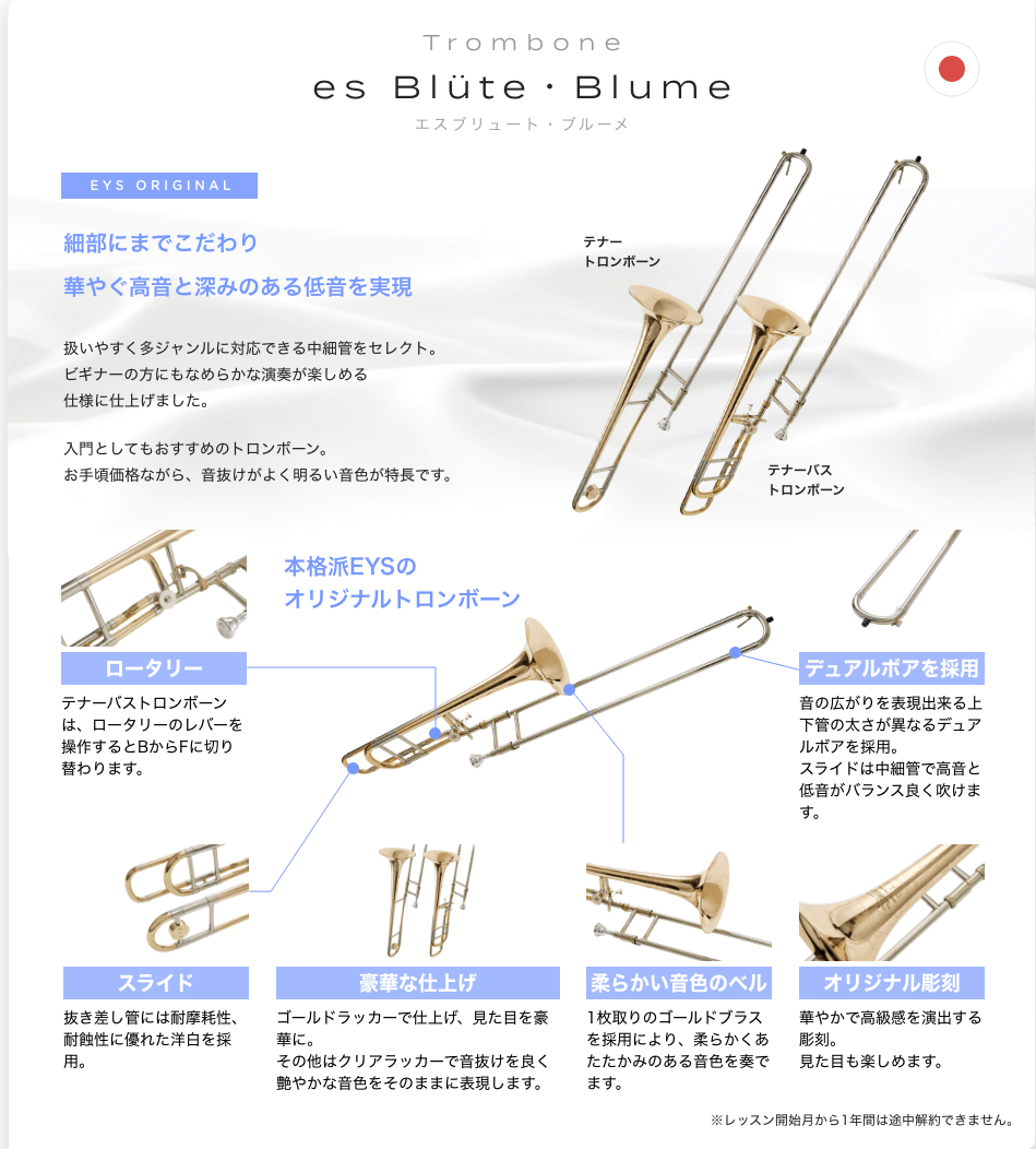 「Trombone　es Blüte・Blume エスブリュート・ブルーメ」「EYS ORIGINAL細部にまでこだわり華やぐ高音と深みのある低音を実現。扱いやすく多ジャンルに対応できる中細管をセレクト。ビギナーの方にもなめらかな演奏が楽しめる仕様に仕上げました。入門としてもおすすめのトロンボーン。お手頃価格ながら、音抜けがよく明るい音色が特長です。」「ロータリー。テナーバストロンボーンは、ロータリーのレバーを操作するとBからFに切り替わります。」「スライド。抜き差し管には耐摩耗性、耐蝕性に優れた洋白を採用。」「豪華な仕上げ。ゴールドラッカーで仕上げ、見た目を豪華に。その他はクリアラッカーで音抜けを良く艶やかな音色をそのままに表現します。」「柔らかい音色のベル。1枚取りのゴールドブラスを採用により、柔らかくあたたかみのある音色を奏でます。」「オリジナル彫刻。華やかで高級感を演出する彫刻。見た目も楽しめます。」「デュアルボアを採用。音の広がりを表現出来る上下管の太さが異なるデュアルボアを採用。 スライドは中細管で高音と低音がバランス良く吹けます。」※レッスン開始月から1年間は途中解約できません。