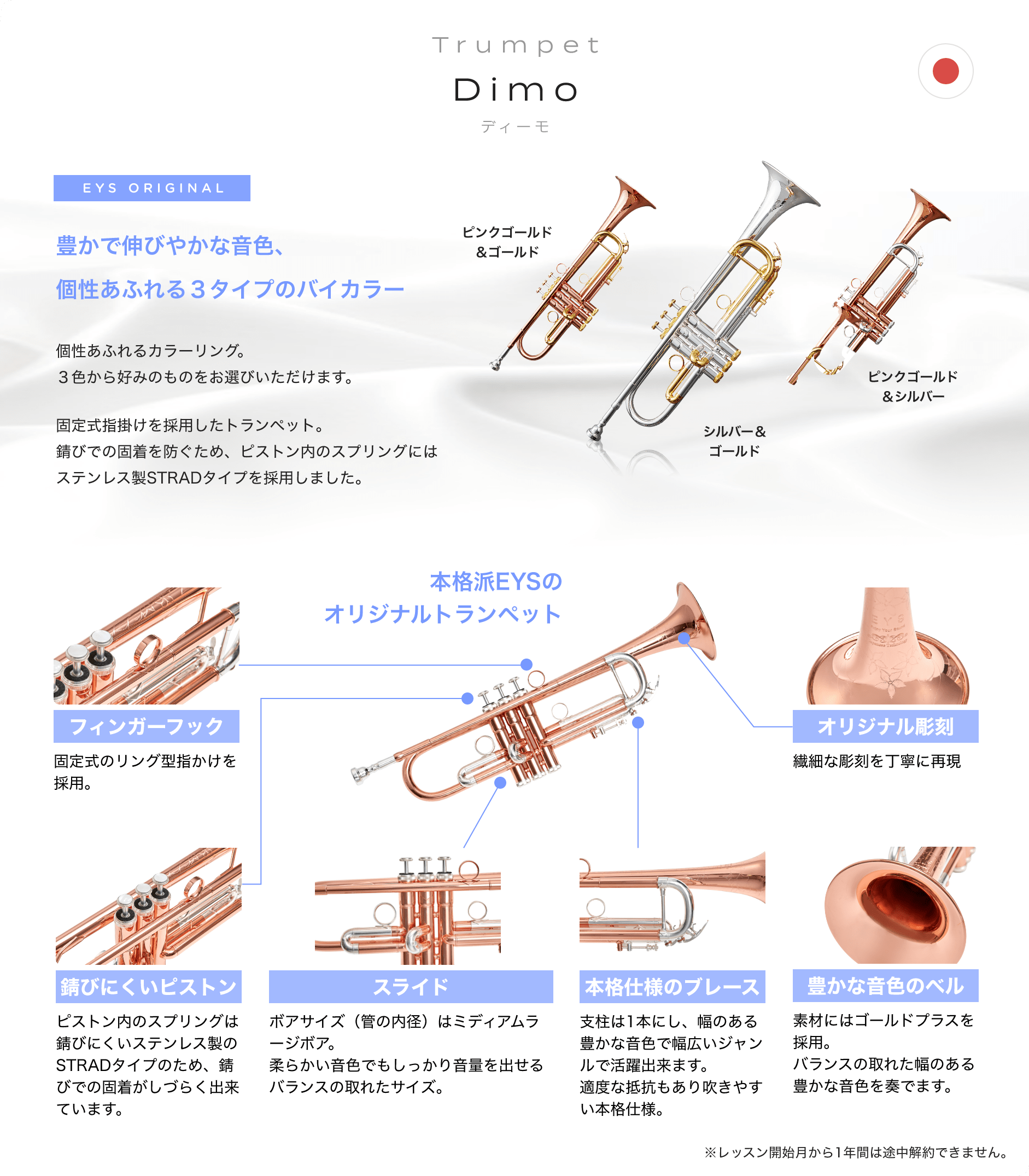 Trumpet Dimo ディーモ EYS ORIGINAL 豊かで伸びやかな音色、個性あふれる3タイプのバイカラー 個性あふれるカラーリング。3色から好みのものをお選びいただけます。 固定式指掛けを採用したトランペット。錆びでの固着を防ぐため、ピストン内のスプリングにはステンレス制STRADタイプを採用しました。 ピンクゴールド&ゴールド シルバー&ゴールド ピンクゴールド&シルバー 本格派EYSのオリジナルトランペット フィンガーフック 固定式のリング型指掛けを採用。 錆びにくいピストン ピストン内のスプリングは錆びにくいステンレス制のSTRADタイプのため、錆びでの固着がしづらくできています。 スライド ポアサイズ(菅の内径)はミディアムラージポア。柔らかい音色でもしっかり音量を出せるバランスの取れたサイズ。 本格仕様のプレーズ 支柱は1本にし、幅のある豊かな音色で幅広いジャンルで活躍出来ます。適度な抵抗もあり吹きやすい本格仕様。 豊かな音色のベル 素材にはゴールドプラスを採用。バランスの取れた幅のある豊かな音色を奏でます。 ※レッスン開始月から1年間は途中解約出来ません。
