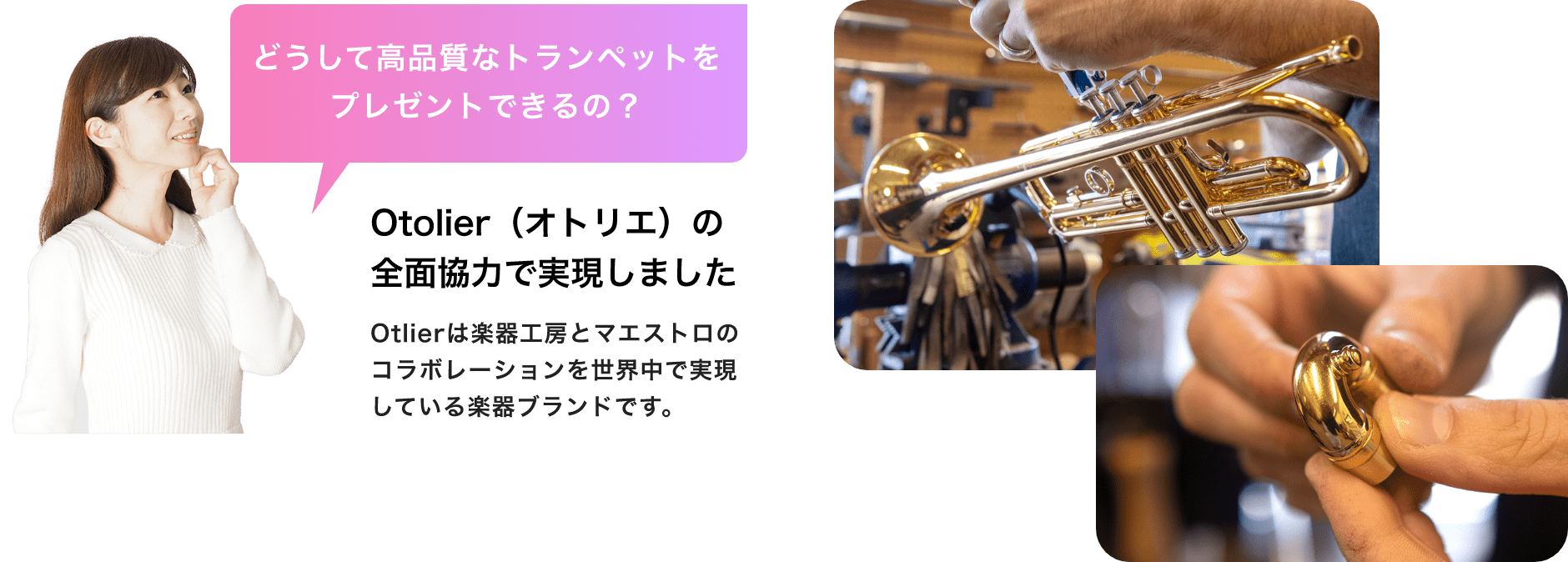 「どうして高品質なトランペットをプレゼントできるの?」「Otolier(オトリエ)の全面協力で実現しました」Otolierは楽器工房とマエストロのコラボレーションを世界中で実現している楽器ブランドです。