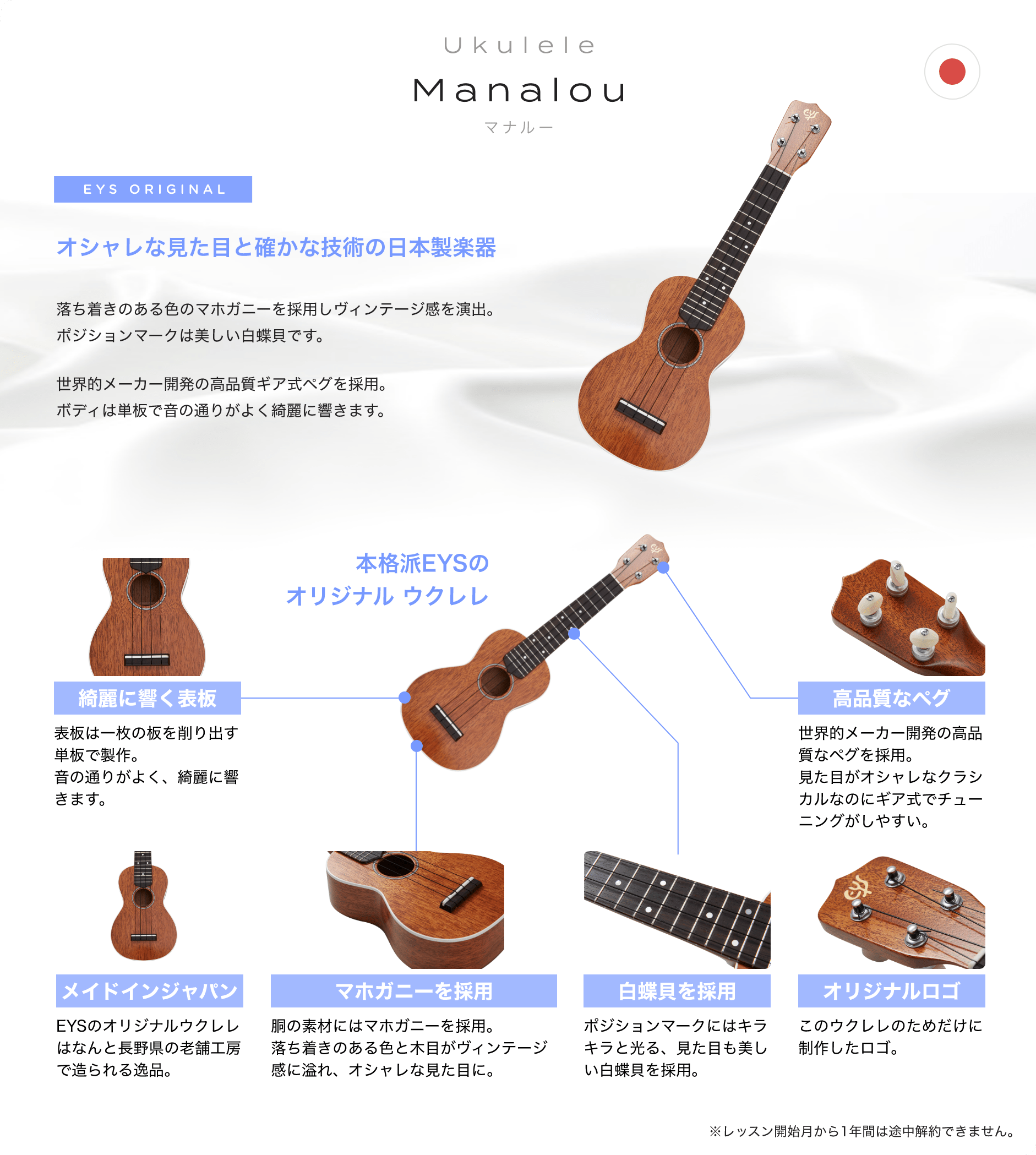 「Ukulele Manalou マナルー」「オシャレな見た目と確かな技術の日本製楽器」「落ち着きのある色のマホガニーを採用しビンテージ感を演出。ポジションマークは美しい白蝶貝です。」「世界的メーカー開発の高品質ギア式ペグを採用。ボディは単板で音の通りがよく綺麗に響きます。」「本格派EYSのオリジナル ウクレレ」「綺麗に響く表板 表板は一枚の板を削り出す単板で製作。音の通りがよく、綺麗に響きます。」「高品質なペグ 世界的メーカー開発の高品質なペグを採用。見た目がオシャレなクラシカルなのにギア式でチューニングがしやすい。」「メイドインジャパン EYSのオリジナルウクレレはなんと長野県の老舗工房で造られる逸品。」「マホガニーを採用 胴の素材にはマホガニーを採用。落ち着きのある色と木目がビンテージ感に溢れ、オシャレな見た目に。」「白蝶貝を採用 ポジションマークにはキラキラと光る、見た目も美しい白蝶貝を採用。」「オリジナルロゴ このウクレレのためだけに制作したロゴ。」「※レッスン開始月から1年間は途中解約できません。」