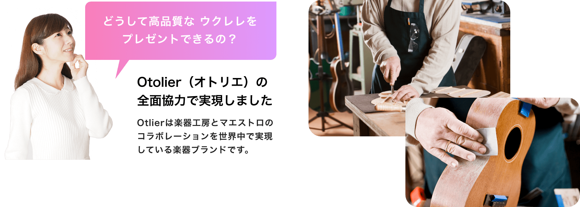 「どうして高品質なウクレレをプレゼントできるの?」「Otolier(オトリエ)の全面協力で実現しました」「Otlierは楽器工房とマエストロのコラボレーションを世界中で実現している楽器ブランドです。」