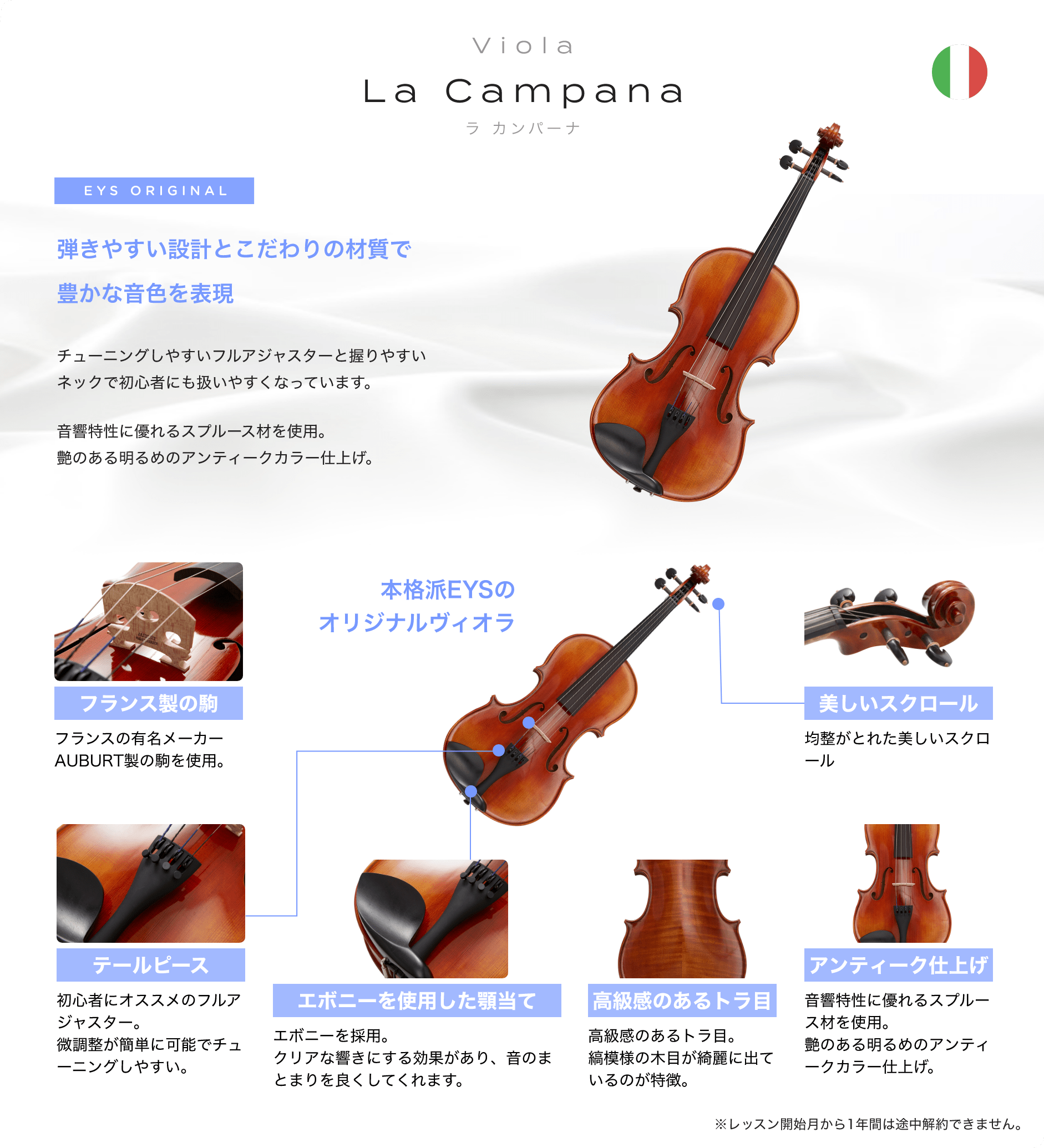 「Viola La Campana ラ カンパーナ」「EYS ORIGINAL 弾きやすい設計とこだわりの材質で豊かな音色を表現→チューニングしやすいフルアジャスターと握りやすいネックで初心者にも扱いやすくなっています。音響特性に優れるスプルース材を使用。艶のある明るめのアンティークカラー仕上げ。」「フランス製の駒:フランスの有名メーカーAUBURT製の駒を使用。」「テールピース:初心者にオススメのフルアジャスター。微調整が簡単に可能でチューニングしやすい。」「エボニーを使用した顎当て:エボニーを採用。クリアな響きにする効果があり、音のまとまりを良くしてくれます。」「高級感のあるトラ目:高級感のあるトラ目。縞模様の木目が綺麗に出ているのが特徴。」「アンティーク仕上げ:音響特性に優れるスプルース材を使用。艶のある明るめのアンティークカラー仕上げ。」「美しいスクロール:均整がとれた美しいスクロール」※レッスン開始月から1年間は途中解約できません。