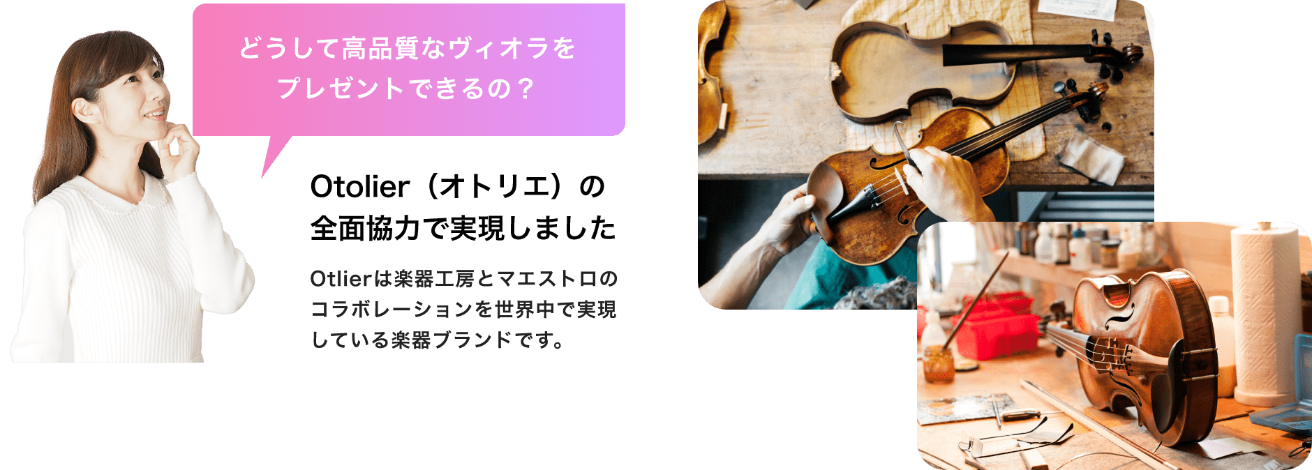 「どうして高品質なビオラをプレゼントできるの?」「Otolier(オトリエ)の全面協力で実現しました」「Otolierは楽器工房とマエストロのコラボレーションを世界中で実現している楽器ブランドです。」