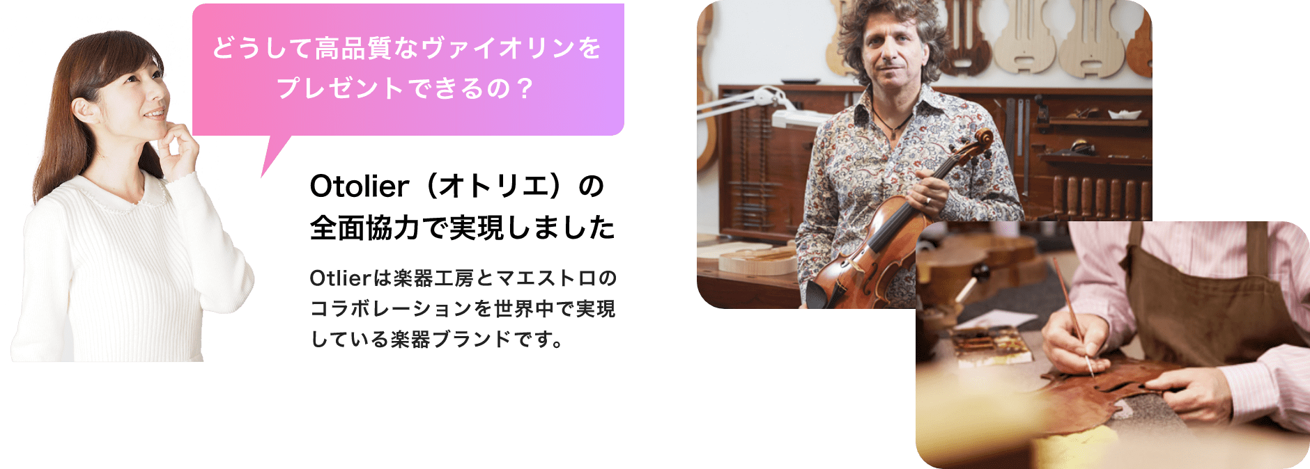 どうして高品質なバイオリンをプレゼントできるの? Otolier(オトリエ)の全面協力で実現しました Otolierは楽器工房とマエストロのコラボレーションを世界中で実現している楽器ブランドです。