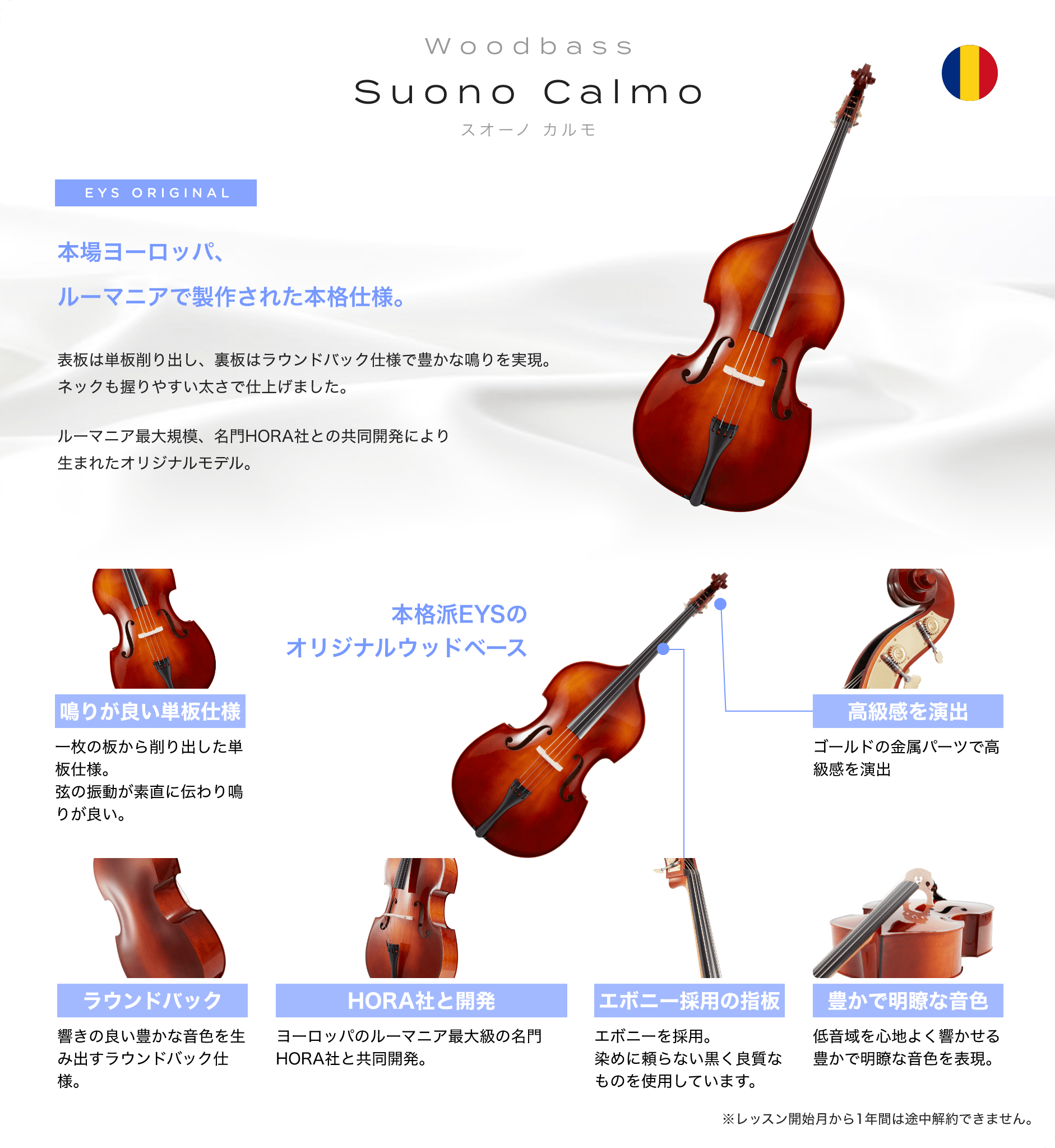 「wood_bass Suono Calmo スオーノ カルモ」 EYS ORIGINAL 本場ヨーロッパ、ルーマニアで制作された本格仕様。 表板は単板削り出し、裏板はラウンドバック仕様で豊かな鳴りを実現。ネックも握りやすい太さで仕上げました。 ルーマニア最大規模、名門HORA社との共同開発により生まれたオリジナルモデル。 「鳴りが良い単板仕様」一枚の板から削り出した単板仕様。弦の振動が素直に伝わり鳴りが良い。 「ラウンドバック」響の良い与太かな音色を生み出すラウンドバック仕様。 「HORA社と開発」ヨーロッパのルーマニア最大級の名門HORA社と共同杯発。 「エボニー採用の指板」エボニーを採用。染めに頼らない黒く良質なものを使用しています。 「豊かで明瞭な音色」低音域を心地よく響かせる豊かで明瞭な音色を表現。 「高級感を演出」ゴールドの金属パーツで高級感を演出 本格派EYSのオリジナルウッドベース