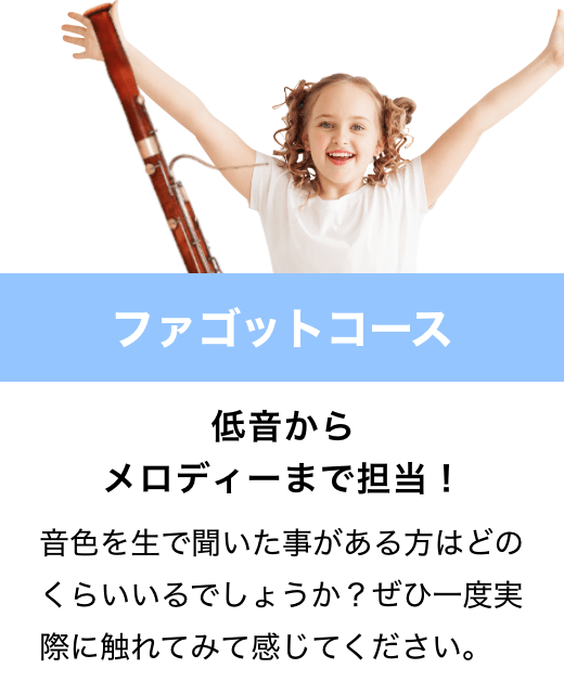 ファゴットコース　低音からメロディーまで担当！　音色を生で聞いた事がある方はどのくらいいるでしょうか？ぜひ一度実際に触れてみて感じてください。