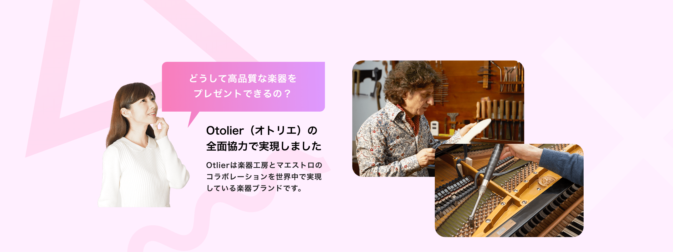 どうして高品質な楽器をプレゼントできるの? Otolier(オトリエ)の全面協力で実現しました Otolierは楽器工房とマエストロのコラボレーションを世界中で実現している楽器ブランドです。