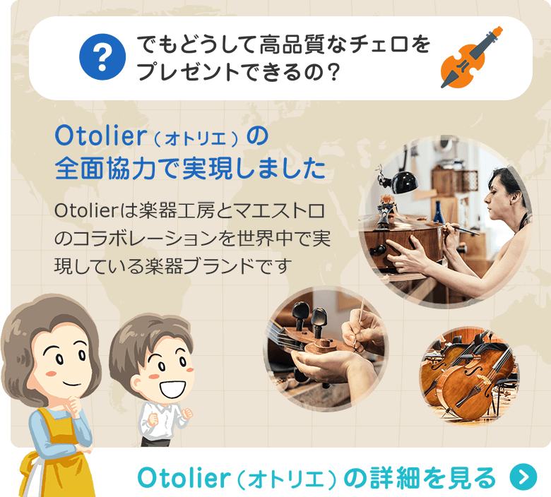 でもどうして高品質なチェロをプレゼントできるの？ Otolier(オトリエ)の全面協力で実現しました　Otolierは楽器工房とマエストロのコラボレーションを世界中で実現している楽器ブランドです　Otolier（オトリエ）の詳細を見る