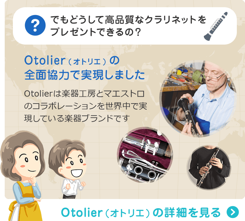 でもどうして高品質なクラリネットをプレゼントできるの？ Otolier(オトリエ)の全面協力で実現しました　Otolierは楽器工房とマエストロのコラボレーションを世界中で実現している楽器ブランドです　Otolier（オトリエ）の詳細を見る